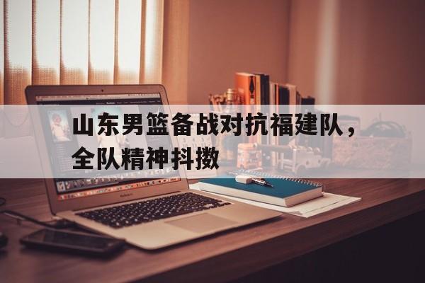 开云体育网站-山东男篮备战对抗福建队，全队精神抖擞(山东男篮备战对抗福建队,全队精神抖擞了吗)