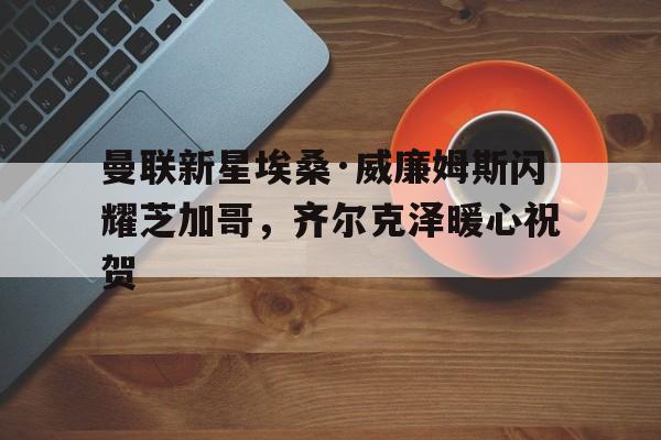 开云体育官网-曼联新星埃桑·威廉姆斯闪耀芝加哥，齐尔克泽暖心祝贺